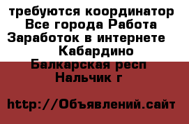 требуются координатор - Все города Работа » Заработок в интернете   . Кабардино-Балкарская респ.,Нальчик г.